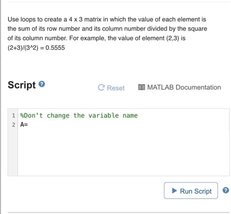 Use loops to create a 4 x 3 matrix in which the value of each element is
the sum of its row number and its column number divided by the square
of its column number. For example, the value of element (2,3) is
(2+3)/(3^2) = 0.5555
Script e
C Reset
I MATLAB Documentation
1 %Don't change the variable name
2 A=
Run Script
