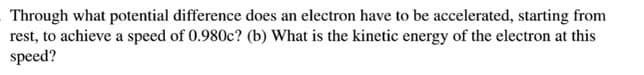 Through what potential difference does an electron have to be accelerated, starting from
rest, to achieve a speed of 0.980c? (b) What is the kinetic energy of the electron at this
speed?