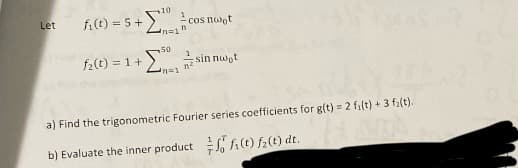 + Σ
10
Let fi(t) = 5+
cos noot
Inain
50
+ Σ. at sinnact
f₂ (t) = 1 +
a) Find the trigonometric Fourier series coefficients for g(t)= 2 f₁(t) + 3 f(t).
b) Evaluate the inner product fi(t) f(t) dt.