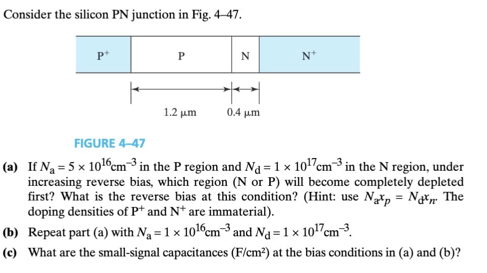 Consider the silicon PN junction in Fig. 4-47.
P+
Р
N
N+
0.4 μm
1.2 μη
FIGURE 4-47
(a) If N₁ = 5 × 10¹6 cm³ in the P region and N₁ = 1 × 10¹7 cm³ in the N region, under
increasing reverse bias, which region (N or P) will become completely depleted
first? What is the reverse bias at this condition? (Hint: use Nap = Non. The
doping densities of P+ and N+ are immaterial).
(b) Repeat part (a) with N₁ = 1 × 1016 cm³ and Nd = 1 × 10¹7 cm³.
(c) What are the small-signal capacitances (F/cm²) at the bias conditions in (a) and (b)?