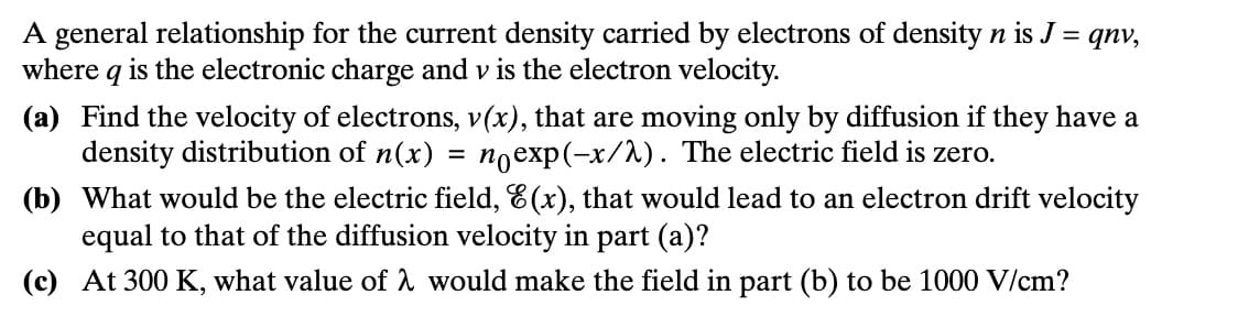 A general relationship for the current density carried by electrons of density n is J = qnv,
where q is the electronic charge and v is the electron velocity.
(a) Find the velocity of electrons, v(x), that are moving only by diffusion if they have a
density distribution of n(x) = nexp(-x/). The electric field is zero.
(b) What would be the electric field, E(x), that would lead to an electron drift velocity
equal to that of the diffusion velocity in part (a)?
(c) At 300 K, what value of λ would make the field in part (b) to be 1000 V/cm?