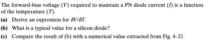 The forward-bias voltage (V) required to maintain a PN diode current (I) is a function
of the temperature (T).
(a) Derive an expression for SV/ST.
(b) What is a typical value for a silicon diode?
(c) Compare the result of (b) with a numerical value extracted from Fig. 4-21.