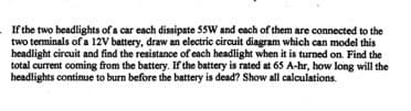 If the two headlights of a car each dissipate 55W and each of them are connected to the
two terminals of a 12V battery, draw an electric circuit diagram which can model this
headlight circuit and find the resistance of each headlight when it is turned on. Find the
total current coming from the battery. If the battery is rated at 65 A-hr, how long will the
headlights continue to burn before the battery is dead? Show all calculations.