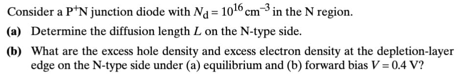 Consider a P+N junction diode with Nd = 1016 cm³ in the N region.
(a) Determine the diffusion length L on the N-type side.
(b) What are the excess hole density and excess electron density at the depletion-layer
edge on the N-type side under (a) equilibrium and (b) forward bias V = 0.4 V?