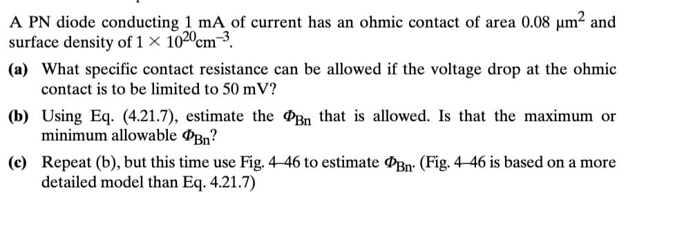 A PN diode conducting 1 mA of current has an ohmic contact of area 0.08 μm² and
surface density of 1 × 1020 cm³.
(a) What specific contact resistance can be allowed if the voltage drop at the ohmic
contact is to be limited to 50 mV?
(b) Using Eq. (4.21.7), estimate the Bn that is allowed. Is that the maximum or
minimum allowable Bn?
(c) Repeat (b), but this time use Fig. 4-46 to estimate Bn. (Fig. 4-46 is based on a more
detailed model than Eq. 4.21.7)