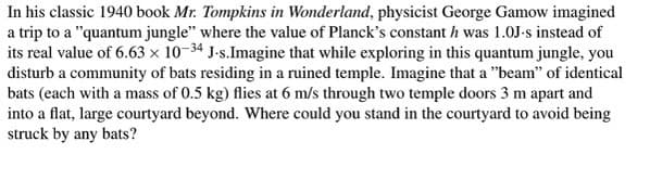 In his classic 1940 book Mr. Tompkins in Wonderland, physicist George Gamow imagined
a trip to a "quantum jungle" where the value of Planck's constant h was 1.0J-s instead of
its real value of 6.63 × 10-34 J-s.Imagine that while exploring in this quantum jungle, you
disturb a community of bats residing in a ruined temple. Imagine that a "beam" of identical
bats (each with a mass of 0.5 kg) flies at 6 m/s through two temple doors 3 m apart and
into a flat, large courtyard beyond. Where could you stand in the courtyard to avoid being
struck by any bats?