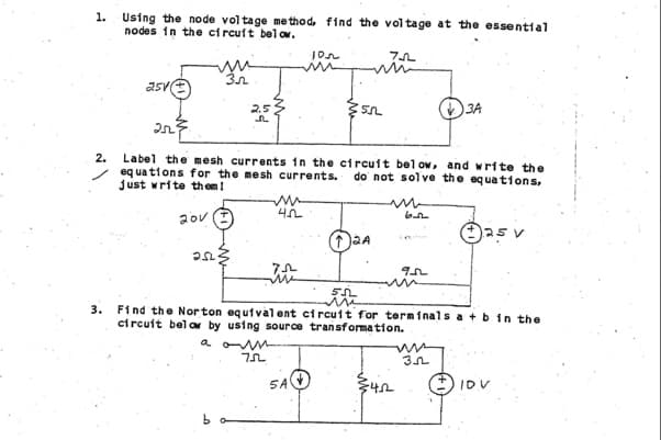 1. Using the node voltage method, find the voltage at the essential
nodes in the circuit below.
2.
3.
25/1
20V
2.5
252
www
4.2
In
Label the mesh currents in the circuit below, and write the
equations for the mesh currents. do not solve the equations,
just write them!
Ⓒ25 v
7.5
in
Ion
:55
5A
75
2A
952
m
3A
55L
Find the Norton equivalent circuit for terminals a + b in the
circuit below by using source transformation.
а оли
75
35
IDV