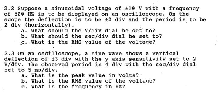 2.2 Suppose a sinusoidal voltage of ±10 V with a frequency
of 500 HZ is to be displayed on an oscilloscope. On the
scope the deflection is to be ±2 div and the period is to be
2 div (horizontally).
a. What should the V/div dial be set to?
b. What should the sec/div dial be set to?
c. What is the RMS value of the voltage?
2.3 On an oscilloscope, a sine wave shows a vertical
deflection of ±3 div with the y axis sensitivity set to 2
V/div. The observed period is 4 div with the sec/div dial
set to 5 ms/div.
a. What is the peak value in volts?
b. What is the RMS value of the voltage?
c. What is the frequency in Hz?