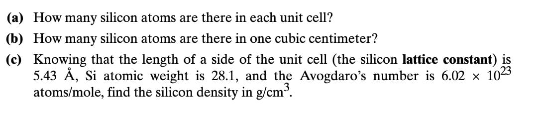 (a) How many silicon atoms are there in each unit cell?
(b) How many silicon atoms are there in one cubic centimeter?
(c) Knowing that the length of a side of the unit cell (the silicon lattice constant) is
5.43 Å, Si atomic weight is 28.1, and the Avogdaro's number is 6.02 × 10²3
atoms/mole, find the silicon density in g/cm³.