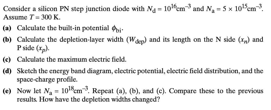 Consider a silicon PN step junction diode with Nd = 1016 cm³ and N₁ = 5 × 1015 cm³.
Assume T= 300 K.
(a) Calculate the built-in potential bi
(b) Calculate the depletion-layer width (W dep) and its length on the N side (xn) and
P side (xp).
(c) Calculate the maximum electric field.
(d) Sketch the energy band diagram, electric potential, electric field distribution, and the
space-charge profile.
(e) Now let N₁ = 1018 cm³. Repeat (a), (b), and (c). Compare these to the previous
results. How have the depletion widths changed?