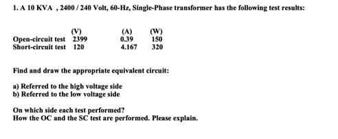1. A 10 KVA, 2400/240 Volt, 60-Hz, Single-Phase transformer has the following test results:
(V)
Open-circuit test 2399
Short-circuit test 120
(A)
0.39
4.167
(W)
150
320
Find and draw the appropriate equivalent circuit:
a) Referred to the high voltage side
b) Referred to the low voltage side
On which side each test performed?
How the OC and the SC test are performed. Please explain.