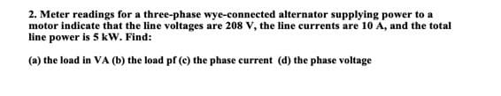 2. Meter readings for a three-phase wye-connected alternator supplying power to a
motor indicate that the line voltages are 208 V, the line currents are 10 A, and the total
line power is 5 kW. Find:
(a) the load in VA (b) the load pf (c) the phase current (d) the phase voltage