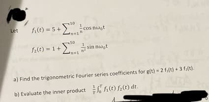 Let
10
fi(t)=5+ cos noot
50
f2(t)=1+sinn nwot
a) Find the trigonometric Fourier series coefficients for g(t) = 2 fi(t) +3 fa(t).
b) Evaluate the inner product fi(t) f2(t) dt.