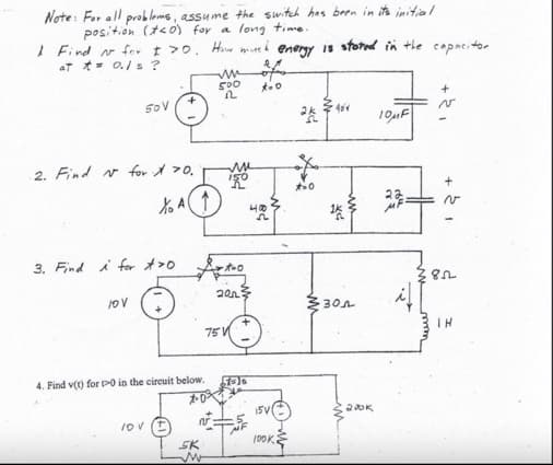 Note: For all problems, assume the switch has been in it's initial
position (teo) for a long time.
I Find N for I >0. How much energy is stored in the copacitor
AT = 0./s?
50 V
2. Find N for X 70.
10 V
3. Find i for >0
% A1.
4. Find v(t) for 0 in the circuit below.
10 V
SK
w
500 x=0
2
2013
75
40
2
7=16
15V
N
100K
M
ak
*=0
40%
1k
w
301
200k
10μF
me
164
+
v
852
IH