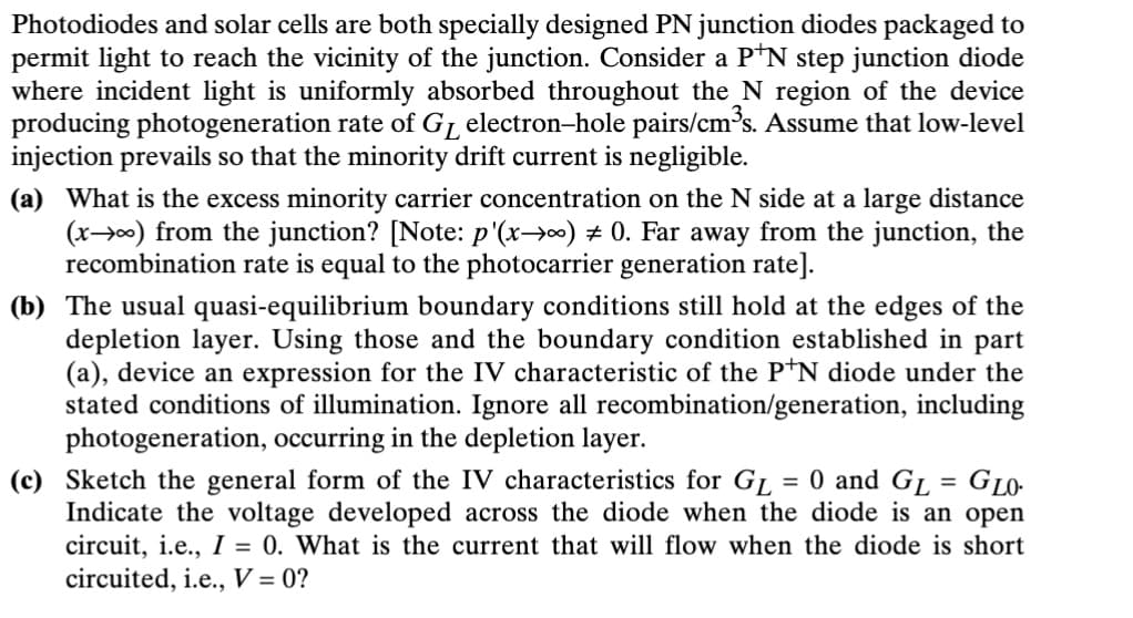 Photodiodes and solar cells are both specially designed PN junction diodes packaged to
permit light to reach the vicinity of the junction. Consider a P+N step junction diode
where incident light is uniformly absorbed throughout the N region of the device
producing photogeneration rate of GL electron-hole pairs/cm³s. Assume that low-level
injection prevails so that the minority drift current is negligible.
(a) What is the excess minority carrier concentration on the N side at a large distance
(x) from the junction? [Note: p'(x-∞) 0. Far away from the junction, the
recombination rate is equal to the photocarrier generation rate].
(b) The usual quasi-equilibrium boundary conditions still hold at the edges of the
depletion layer. Using those and the boundary condition established in part
(a), device an expression for the IV characteristic of the P+N diode under the
stated conditions of illumination. Ignore all recombination/generation, including
photogeneration, occurring in the depletion layer.
(c) Sketch the general form of the IV characteristics for GL = 0 and GL = GLO-
Indicate the voltage developed across the diode when the diode is an open
circuit, i.e., I = 0. What is the current that will flow when the diode is short
circuited, i.e., V = 0?