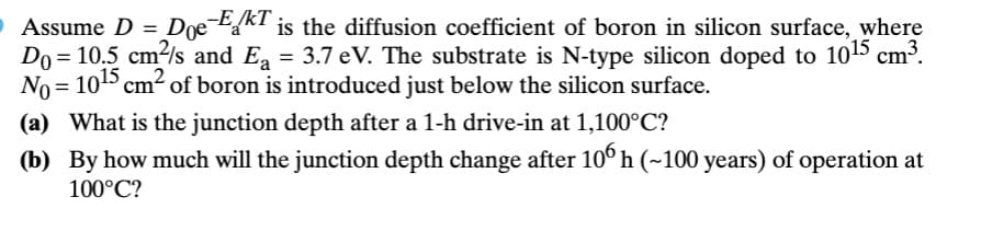 O Assume D =
Doe EKT is the diffusion coefficient of boron in silicon surface, where
Do= 10.5 cm²/s and E₁ = 3.7 eV. The substrate is N-type silicon doped to 10¹15 cm³.
No = 10¹5 cm² of boron is introduced just below the silicon surface.
(a) What is the junction depth after a 1-h drive-in at 1,100°C?
(b) By how much will the junction depth change after 106 h (~100 years) of operation at
100°C?