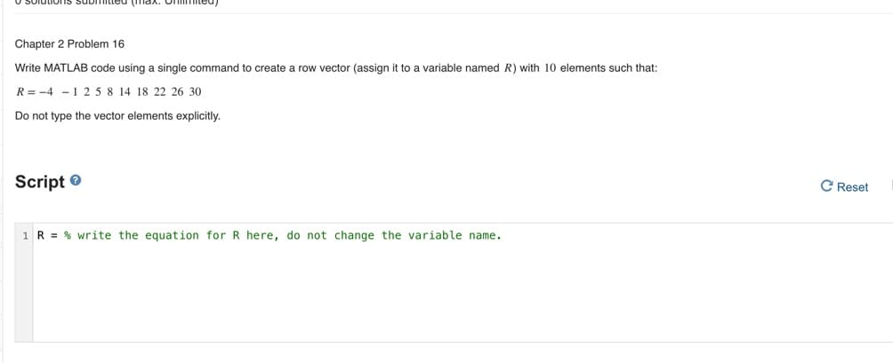 O Solutions submitted (max.
Chapter 2 Problem 16
Write MATLAB code using a single command to create a row vector (assign it to a variable named R) with 10 elements such that:
R= -4 -1 25 8 14 18 22 26 30
Do not type the vector elements explicitly.
Script ®
C Reset
1 R = % write the equation for R here, do not change the variable name.
