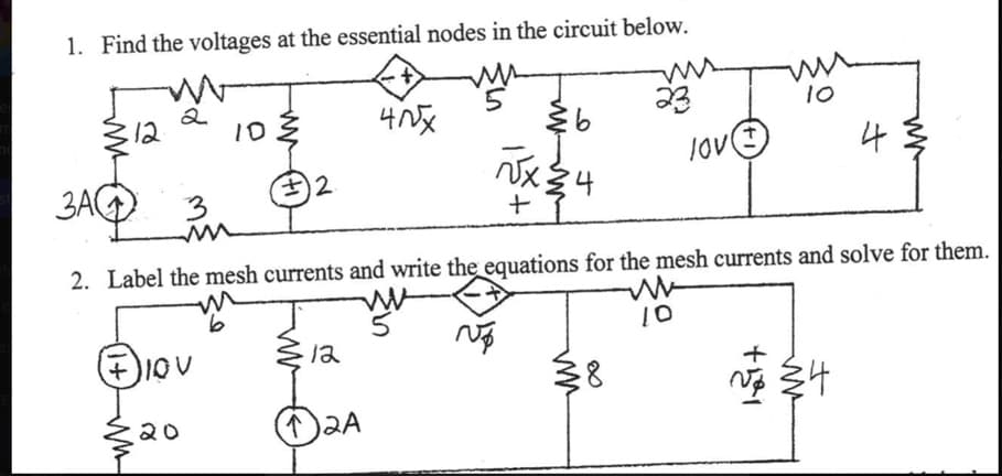 1. Find the voltages at the essential nodes in the circuit below.
ms
3A
12
2
+ IOV
20
10.
#2.
12
40x
12A
€6
√x34
+
2. Label the mesh currents and write the equations for the mesh currents and solve for them.
m
W
No
23
३४
JOV
10
10
4
+
~ 34