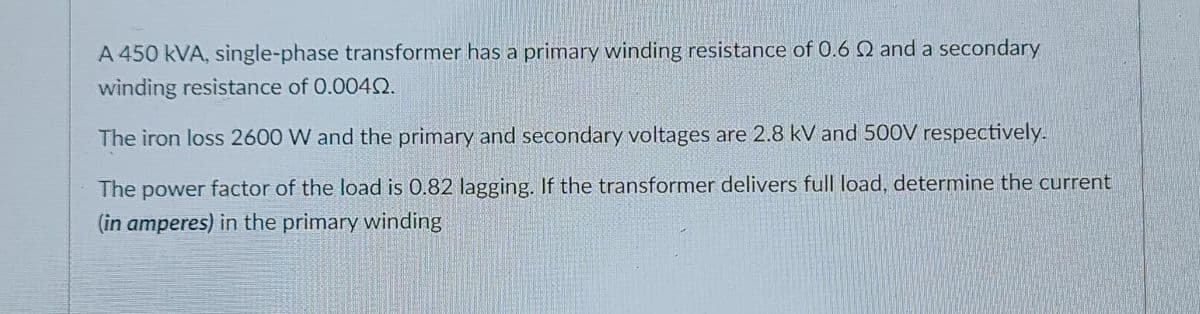 A 450 kVA, single-phase transformer has a primary winding resistance of 0.6 2 and a secondary
winding resistance of 0.0040.
The iron loss 2600 W and the primary and secondary voltages are 2.8 kV and 500V respectively.
The power factor of the load is 0.82 lagging. If the transformer delivers full load, determine the current
(in amperes) in the primary winding