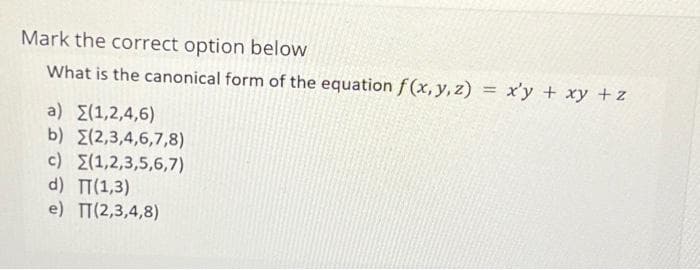 Mark the correct option below
What is the canonical form of the equation f(x, y, z) = xy + xy + z
a) {(1,2,4,6)
b) (2,3,4,6,7,8)
c) (1,2,3,5,6,7)
d) TT(1,3)
e) TT(2,3,4,8)