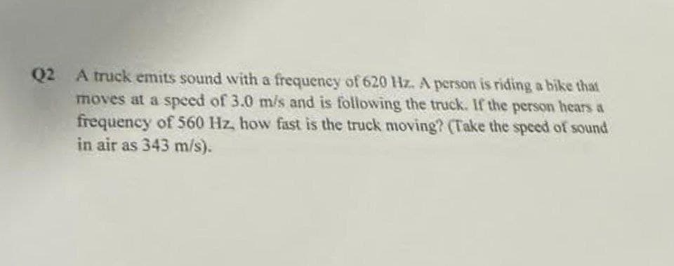 Q2 A truck emits sound with a frequency of 620 Hz. A person is riding a bike that
moves at a speed of 3.0 m/s and is following the truck. If the person hears a
frequency of 560 Hz, how fast is the truck moving? (Take the speed of sound
in air as 343 m/s).