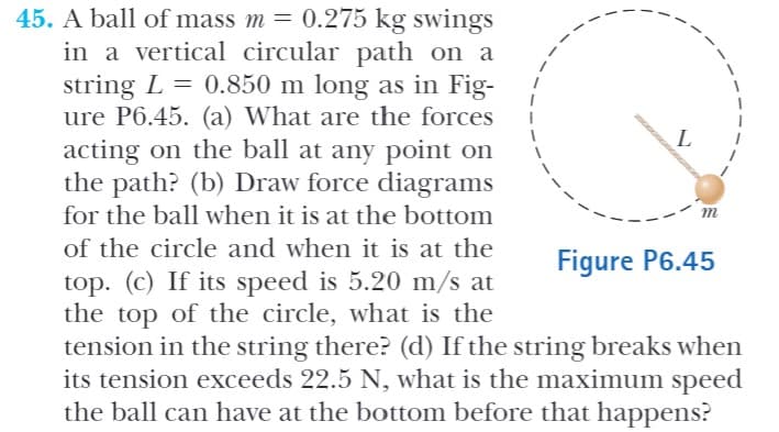 45. A ball of mass m = 0.275 kg swings
in a vertical circular path on a
string L = 0.850 m long as in Fig-
ure P6.45. (a) What are the forces
acting on the ball at any point on
the path? (b) Draw force diagrams
for the ball when it is at the bottom
L
m
of the circle and when it is at the
Figure P6.45
top. (c) If its speed is 5.20 m/s at
the top of the circle, what is the
tension in the string there? (d) If the string breaks when
its tension exceeds 22.5 N, what is the maximum speed
the ball can have at the bottom before that happens?
