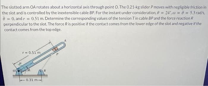 The slotted arm OA rotates about a horizontal axis through point O. The 0.21-kg slider P moves with negligible friction in
the slot and is controlled by the inextensible cable BP. For the instant under consideration, 0 = 24,0 = 0 = 5.3 rad/s,
0 = 0, and r = 0.51 m. Determine the corresponding values of the tension T in cable BP and the force reaction R
perpendicular to the slot. The force R is positive if the contact comes from the lower edge of the slot and negative if the
contact comes from the top edge.
r=0.51 m
0.31 m-
B
