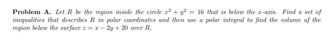 Problem A. Let R be the region inside the circle x² + y² = 16 that is below the x-axis. Find a set of
inequalities that describes R in polar coordinates and then use a polar integral to find the volume of the
region below the surface z = x - 2y + 20 over R.