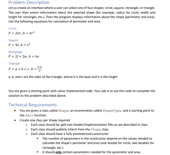 Problem Description
Let us create an interface where a user can select one of four shapes: circle, square, rectangle, or triangle.
The user then enters information about the selected shape (for example, radius for circle, width and
length for rectangle, etc.). Then the program displays information about the shape (perimeter and area).
Use the following equations for calculation of perimeter and area.
Circle:
P = 2nr, A = ar²
Square:
P = 4s, A = s²
Rectangle:
P = 21 + 2w, A = lw
Triangle:
b+h
P = a + b+ c, A ="
a, b, and c are the sides of the triangle, where b is the base and h is the height
You are given a starting point with some implemented code. Your job is to use this code to complete the
solution to the problem described above.
Technical Requirements
• You are given a class called Shape, an enumeration called ShapeType, and a starting point to
the main function.
• Create one class per shape required
o Each class should be split into header/implementation files as we described in class
o Each class should publicly inherit from the Shape class
O Each class should have a fully parametrized constructor
The number of parameters in the constructor depend on the values needed to
calculate the shape's perimeter and area (one double for circle, two doubles for
rectangle, etc.)
• It should only contain parameters needed for the parameter and area
