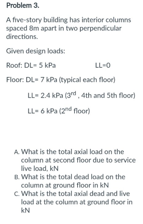 Problem 3.
A five-story building has interior columns
spaced 8m apart in two perpendicular
directions.
Given design loads:
Roof: DL= 5 kPa
LL=0
Floor: DL= 7 kPa (typical each floor)
LL= 2.4 kPa (3rd, 4th and 5th floor)
LL= 6 kPa (2nd floor)
A. What is the total axial load on the
column at second floor due to service
live load, KN
B. What is the total dead load on the
column at ground floor in KN
C. What is the total axial dead and live
load at the column at ground floor in
kN