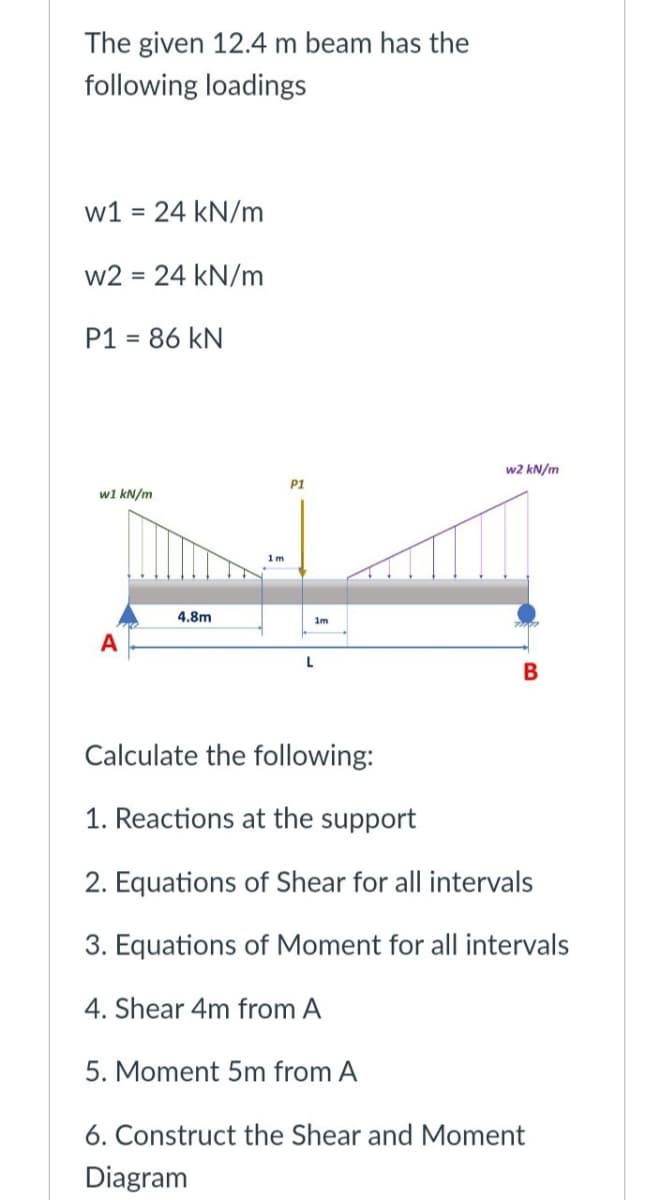 The given 12.4 m beam has the
following loadings
w1 = 24 kN/m
w2 = 24 kN/m
P1 = 86 kN
w1 kN/m
A
4.8m
1m
P1
1m
L
w2 kN/m
B
Calculate the following:
1. Reactions at the support
2. Equations of Shear for all intervals
3. Equations of Moment for all intervals
4. Shear 4m from A
5. Moment 5m from A
6. Construct the Shear and Moment
Diagram