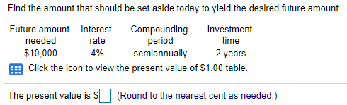 Find the amount that should be set aside today to yield the desired future amount.
Future amount Interest
Compounding
period
semiannually
Investment
needed
rate
time
$10,000
4%
2 years
Click the icon to view the present value of $1.00 table.
The present value is $
(Round to the nearest cent as needed.)
