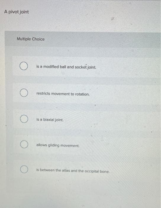 A pivot joint
Multiple Choice
O
O
O
O
O
is a modified ball and socket joint.
restricts movement to rotation.
is a biaxial joint.
allows gliding movement.
is between the atlas and the occipital bone.