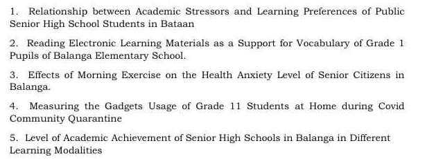 1. Relationship between Academic Stressors and Learning Preferences of Public
Senior High School Students in Bataan
2. Reading Electronic Learning Materials as a Support for Vocabulary of Grade 1
Pupils of Balanga Elementary School.
3. Effects of Morning Exercise on the Health Anxiety Level of Senior Citizens in
Balanga.
4. Measuring the Gadgets Usage of Grade 11 Students at Home during Covid
Community Quarantine
5. Level of Academic Achievement of Senior High Schools in Balanga in Different
Learning Modalities
