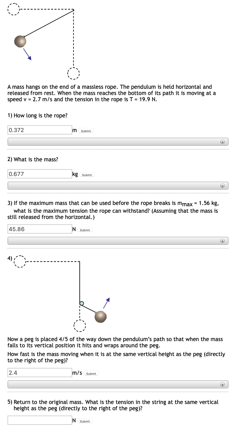 A mass hangs on the end of a massless rope. The pendulum is held horizontal and
released from rest. When the mass reaches the bottom of its path it is moving at a
speed v = 2.7 m/s and the tension in the rope is T = 19.9 N.
1) How long is the rope?
0.372
m
Submit
2) What is the mass?
0.677
kg Submit
3) If the maximum mass that can be used before the rope breaks is mmax = 1.56 kg,
what is the maximum tension the rope can withstand? (Assuming that the mass is
still released from the horizontal.)
45.86
IN
Submit
Now a peg is placed 4/5 of the way down the pendulum's path so that when the mass
falls to its vertical position it hits and wraps around the peg.
How fast is the mass moving when it is at the same vertical height as the peg (directly
to the right of the peg)?
2.4
m/s Submit
5) Return to the original mass. What is the tension in the string at the same vertical
height as the peg (directly to the right of the peg)?
N Submit
