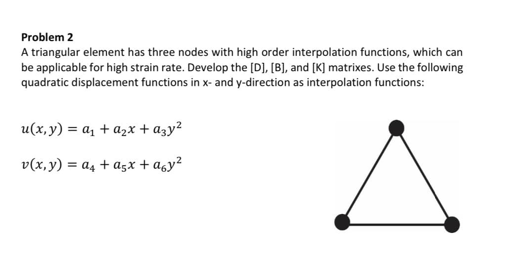 Problem 2
A triangular element has three nodes with high order interpolation functions, which can
be applicable for high strain rate. Develop the [D], [B], and [K] matrixes. Use the following
quadratic displacement functions in x- and y-direction as interpolation functions:
u(x, y) = α₁ + a2x + α3y²
v(x, y) = a + α5x + α6y²