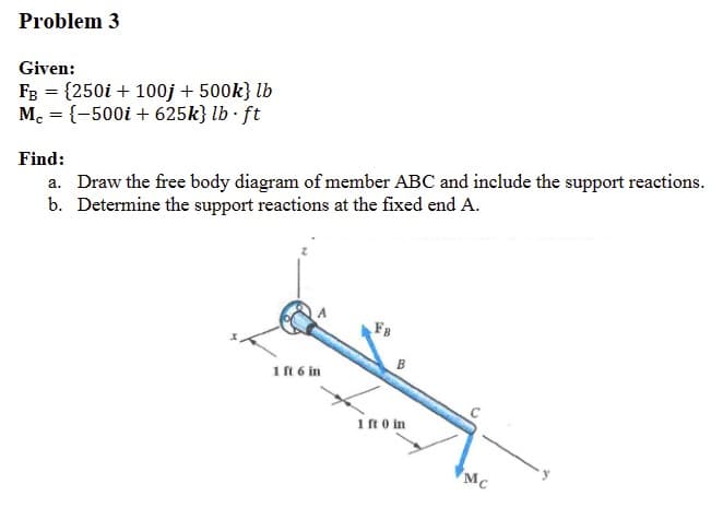 Problem 3
Given:
FB = {250i + 100j + 500k} lb
Mc = {-500i + 625k} lb·ft
Find:
a. Draw the free body diagram of member ABC and include the support reactions.
b. Determine the support reactions at the fixed end A.
1 ft 6 in
FB
B
1 ft 0 in
Mc