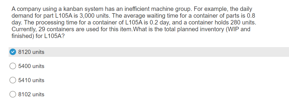 A company using a kanban system has an inefficient machine group. For example, the daily
demand for part L105A is 3,000 units. The average waiting time for a container of parts is 0.8
day. The processing time for a container of L105A is 0.2 day, and a container holds 280 units.
Currently, 29 containers are used for this item.What is the total planned inventory (WIP and
finished) for L105A?
8120 units
5400 units
5410 units
8102 units