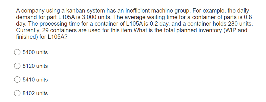 A company using a kanban system has an inefficient machine group. For example, the daily
demand for part L105A is 3,000 units. The average waiting time for a container of parts is 0.8
day. The processing time for a container of L105A is 0.2 day, and a container holds 280 units.
Currently, 29 containers are used for this item. What is the total planned inventory (WIP and
finished) for L105A?
5400 units
8120 units
5410 units
8102 units