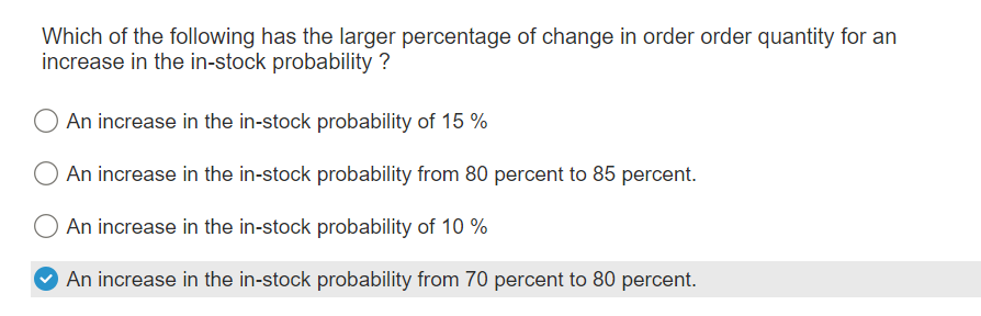 Which of the following has the larger percentage of change in order order quantity for an
increase in the in-stock probability ?
An increase in the in-stock probability of 15 %
An increase in the in-stock probability from 80 percent to 85 percent.
An increase in the in-stock probability of 10%
An increase in the in-stock probability from 70 percent to 80 percent.