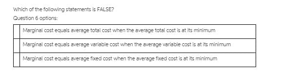 Which of the following statements is FALSE?
Question 6 options:
Marginal cost equals average total cost when the average total cost is at its minimum
Marginal cost equals average variable cost when the average variable cost is at its minimum
Marginal cost equals average fixed cost when the average fixed cost is at its minimum
