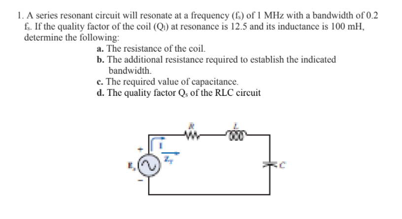 1. A series resonant circuit will resonate at a frequency (f) of 1 MHz with a bandwidth of 0.2
fs. If the quality factor of the coil (Q) at resonance is 12.5 and its inductance is 100 mH,
determine the following:
a. The resistance of the coil.
b. The additional resistance required to establish the indicated
bandwidth.
c. The required value of capacitance.
d. The quality factor Qş of the RLC circuit
