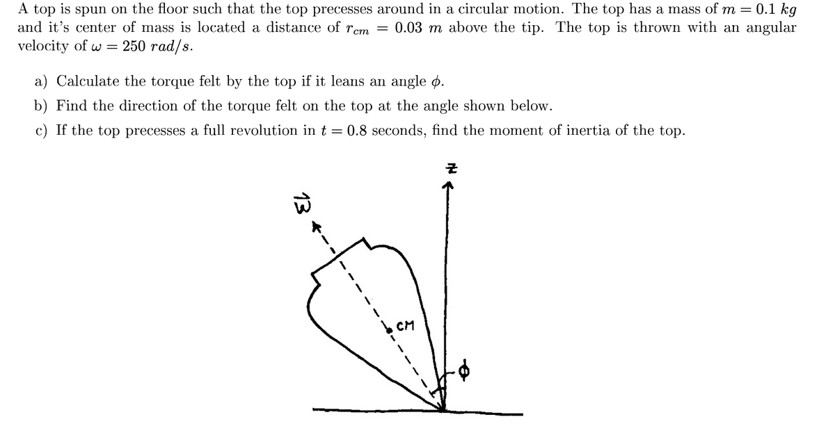 A top is spun on the floor such that the top precesses around in a circular motion. The top has a mass of m
and it's center of mass is located a distance of rem =
0.1 kg
0.03 m above the tip. The top is thrown with an angular
velocity of w =
250 гad/s.
a) Calculate the torque felt by the top if it leans an angle o.
b) Find the direction of the torque felt on the top at the angle shown below.
c) If the top precesses a full revolution in t =
0.8 seconds, find the moment of inertia of the top.
CM
