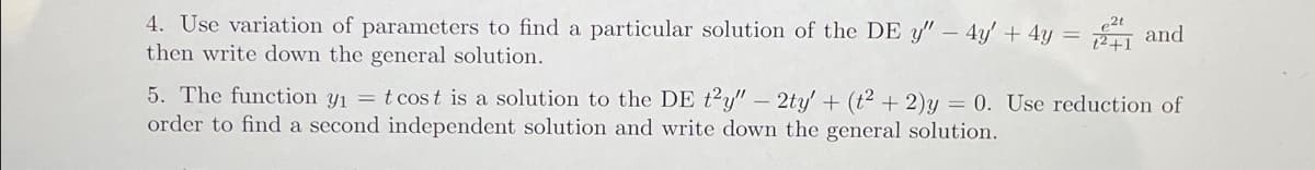 4. Use variation of parameters to find a particular solution of the DE y" - 4y' + 4y = 2 and
then write down the general solution.
5. The function y₁ = t cost is a solution to the DE t2y" - 2ty' + (t² + 2)y= 0. Use reduction of
order to find a second independent solution and write down the general solution.