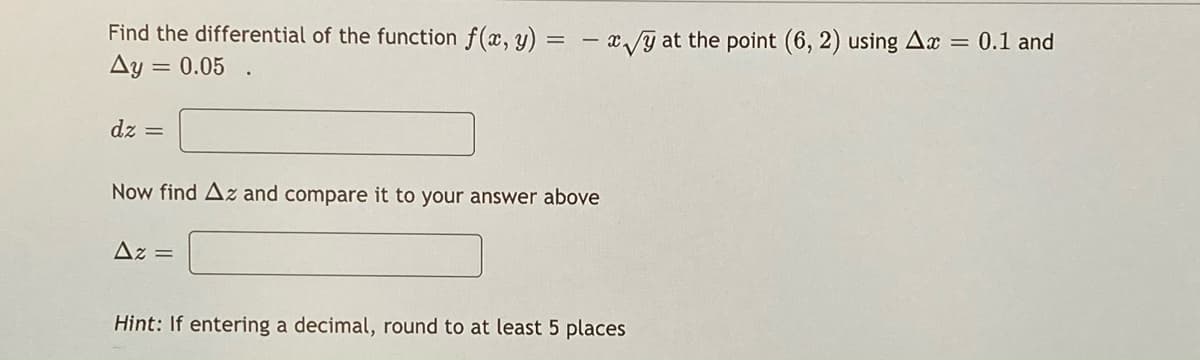 Find the differential of the function f(x, y) = – x/y at the point (6, 2) using Ax = 0.1 and
Ay = 0.05 .
dz =
Now find Az and compare it to your answer above
Az =
Hint: If entering a decimal, round to at least 5 places
