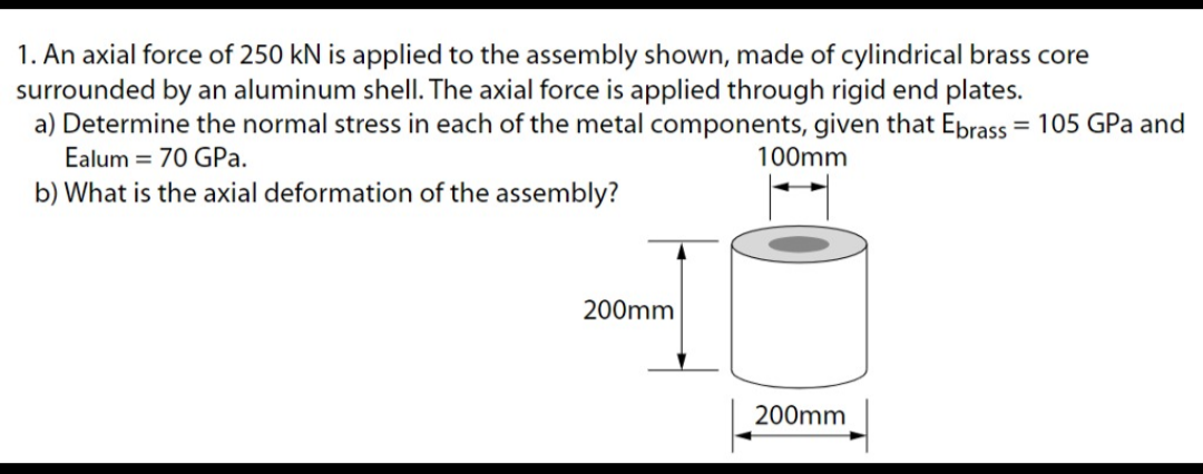 1. An axial force of 250 kN is applied to the assembly shown, made of cylindrical brass core
surrounded by an aluminum shell. The axial force is applied through rigid end plates.
a) Determine the normal stress in each of the metal components, given that Ebrass = 105 GPa and
Ealum = 70 GPA.
100mm
b) What is the axial deformation of the assembly?
200mm
200mm