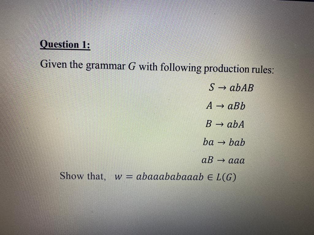 Question 1:
Given the grammar G with following production rules:
S→ abAB
A → aBb
B→ abA
ba bab
aB → aaa
Show that, W = abaaababaaab E L(G)