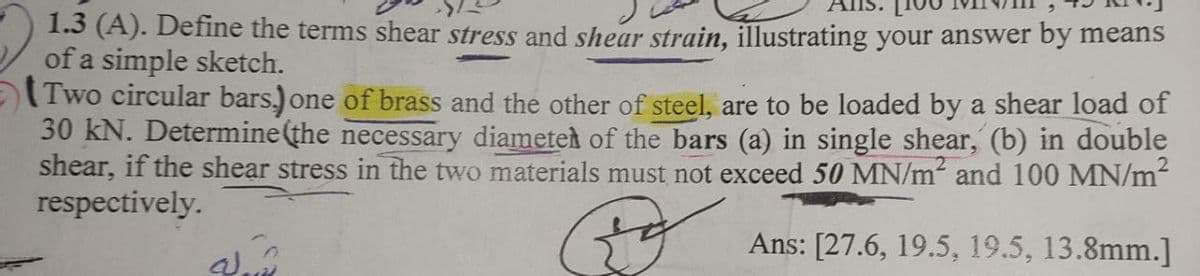 1.3 (A). Define the terms shear stress and shear strain, illustrating your answer by means
of a simple sketch.
(Two circular bars.) one of brass and the other of steel, are to be loaded by a shear load of
30 kN. Determine(the necessary diametet of the bars (a) in single shear, (b) in double
shear, if the shear stress in the two materials must not exceed 50 MN/m and 100 MN/m
respectively.
Ans: [27.6, 19.5, 19.5, 13.8mm.]
