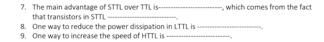 7. The main advantage of STTL over TTL is-
that transistors in STTL
8. One way to reduce the power dissipation in LTTL is
9. One way to increase the speed of HTTL is
I which comes from the fact