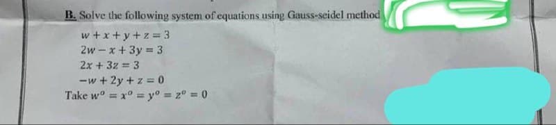 B. Solve the following system of equations using Gauss-seidel method
w+x+y+z = 3
2w-x+3y=3
2x + 32 = 3
-w+2y + z = 0
Take w x y = 2º = 0
=